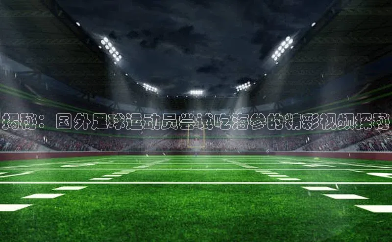 WilliamHill体育美团揭秘：国外足球运动员尝试吃海参的精彩视频探秘