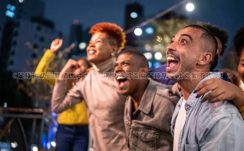 威廉体育williamhill百度大脑《足球运动员颜值图片大全 - 这些帅哥美女足球明星让你爱不释手！》