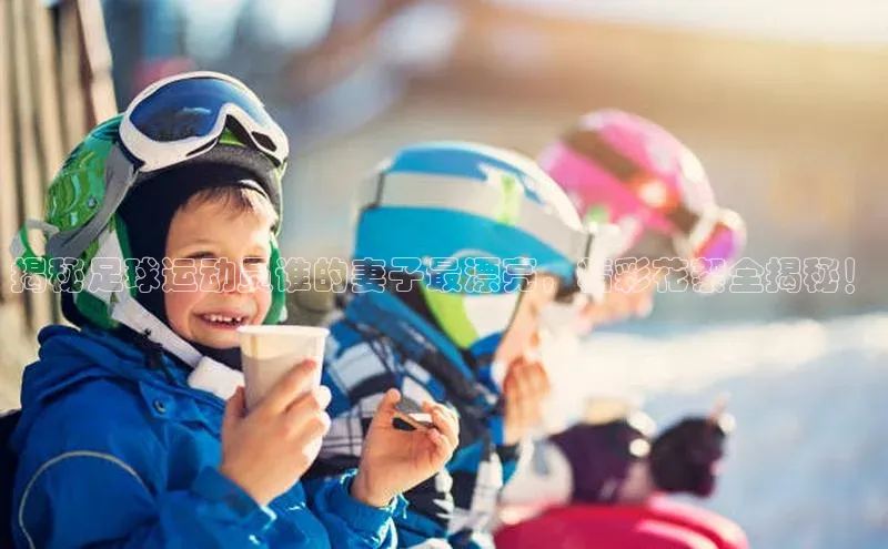 威廉希尔体育官网登录入口福石控股揭秘足球运动员谁的妻子最漂亮，精彩花絮全揭秘！