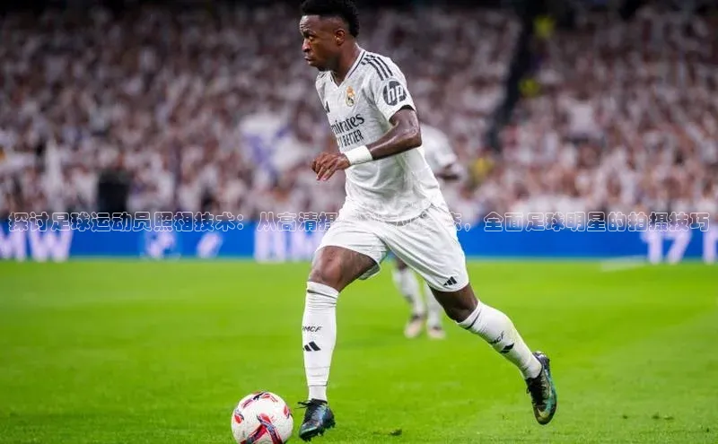 williamhill中国官方网站江铃新能源探讨足球运动员照相技术：从高清摄影到专业姿态，全面足球明星的拍摄技巧