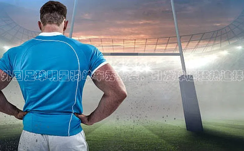 williamhill中国官方网站江铃新能源外国足球明星骑单车秀身姿，引发球迷狂热追捧