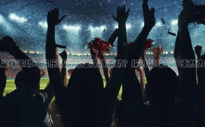 威廉希尔中文网站视觉中国足球运动：娱乐活动还是竞技运动？探讨足球的多重魅力