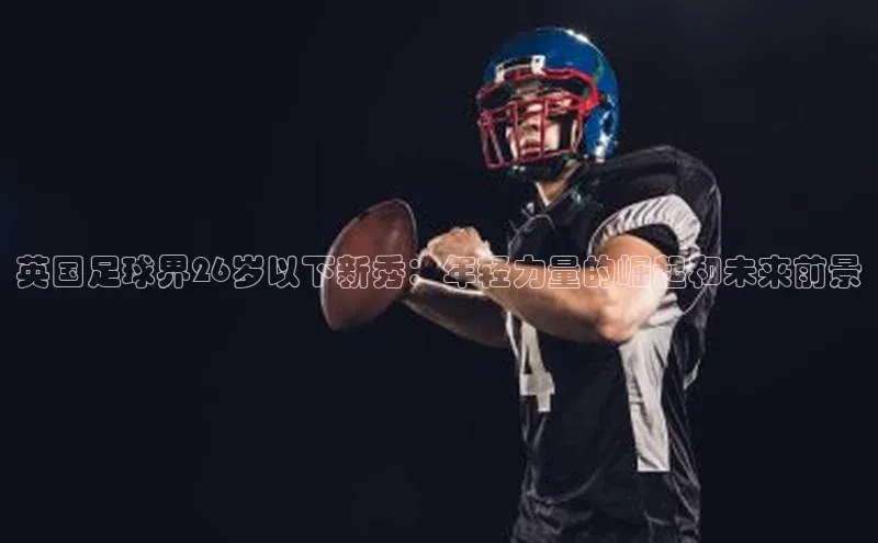 威廉希尔体育官网入口小度商城英国足球界26岁以下新秀：年轻力量的崛起和未来前景