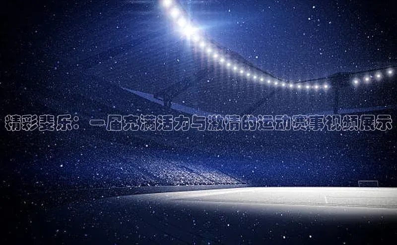 精彩斐乐：一届充满活力与激情的运动赛事视频展示