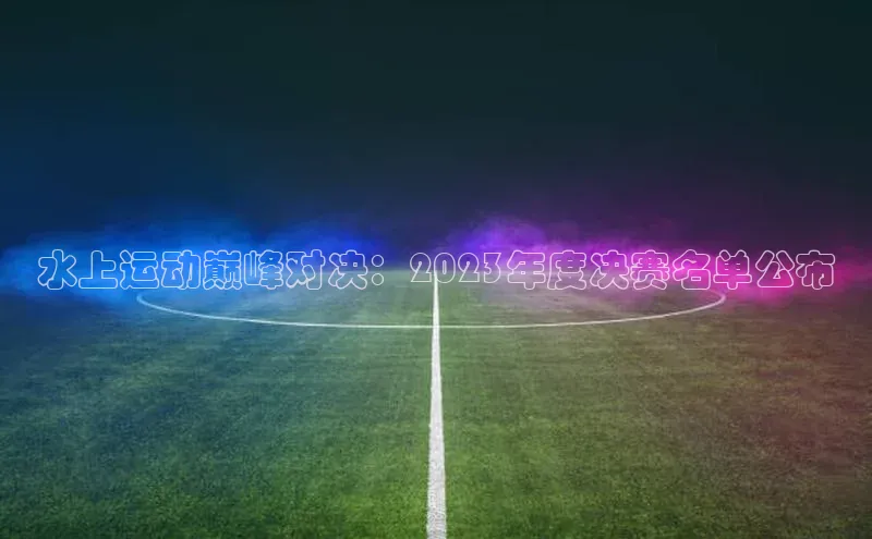 水上运动巅峰对决：2023年度决赛名单公布